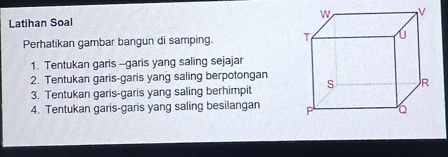 Latihan Soal 
Perhatikan gambar bangun di samping. 
1. Tentukan garis -garis yang saling sejajar 
2. Tentukan garis-garis yang saling berpotongan 
3. Tentukan garis-garis yang saling berhimpit 
4. Tentukan garis-garis yang saling besilangan