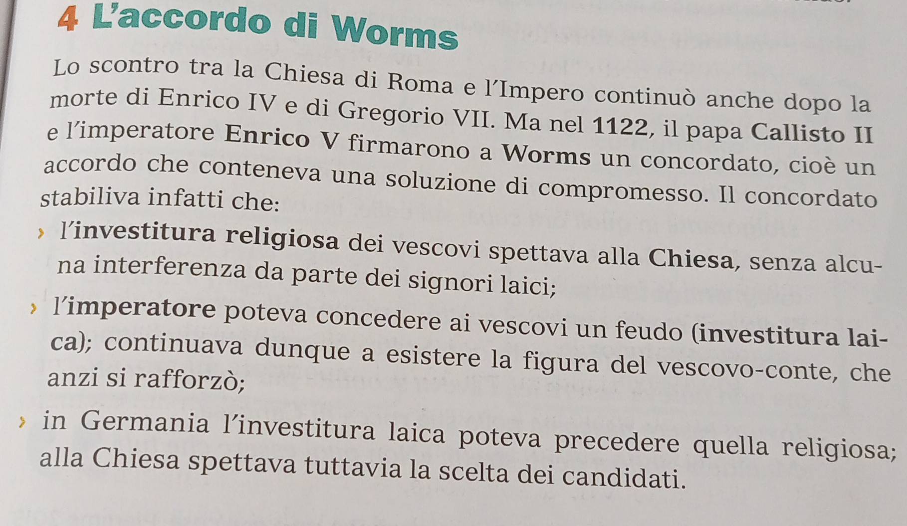 L'accordo di Worms
Lo scontro tra la Chiesa di Roma e l´Impero continuò anche dopo la
morte di Enrico IV e di Gregorio VII. Ma nel 1122, il papa Callisto II
e l'imperatore Enrico V firmarono a Worms un concordato, cioè un
accordo che conteneva una soluzione di compromesso. Il concordato
stabiliva infatti che:
， l’investitura religiosa dei vescovi spettava alla Chiesa, senza alcu-
na interferenza da parte dei signori laici;
，l’imperatore poteva concedere ai vescovi un feudo (investitura lai-
ca); continuava dunque a esistere la figura del vescovo-conte, che
anzi si rafforzò;
in Germania l’investitura laica poteva precedere quella religiosa;
alla Chiesa spettava tuttavia la scelta dei candidati.