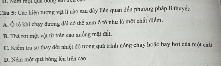 Nềm một quả bóng lên trênca
Câu 5: Các hiện tượng vật lí nào sau đây liên quan đến phương pháp lí thuyết:
A. Ô tô khi chạy đường dài có thể xem ô tô như là một chất điểm.
B. Thả rơi một vật từ trên cao xuống mặt đất.
C. Kiểm tra sự thay đổi nhiệt độ trong quá trình nóng chảy hoặc bay hơi của một chất.
D. Ném một quả bóng lên trên cao