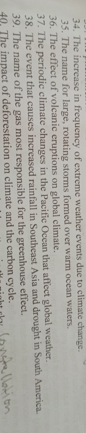 The increase in frequency of extreme weather events due to climate change. 
35. The name for large, rotating storms formed over warm ocean waters. 
36. The effect of volcanic eruptions on global climate. 
37. The periodic climate changes in the Pacific Ocean that affect global weather. 
38. The event that causes increased rainfall in Southeast Asia and drought in South America. 
39. The name of the gas most responsible for the greenhouse effect. 
40. The impact of deforestation on climate and the carbon cycle.