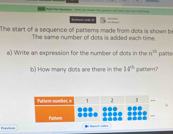 Summary 
Newl, Multi Part Question - when you answer this question we'll mark each part individually 
Calculator 
Bookwork code: ID not allowed 
The start of a sequence of patterns made from dots is shown be 
The same number of dots is added each time. 
a) Write an expression for the number of dots in the n^(th) patte 
b) How many dots are there in the 14^(th) pattern? 
Previous Watch video