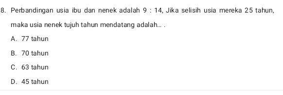 Perbandingan usia ibu dan nenek adalah 9:14 , Jika selisih usia mereka 25 tahun,
maka usia nenek tujuh tahun mendatang adalah... .
A. 77 tahun
B. 70 tahun
C. 63 tahun
D. 45 tahun