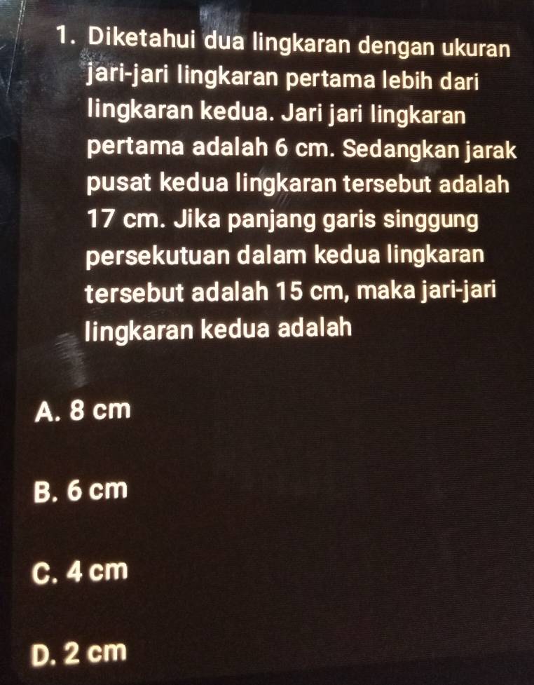 Diketahui dua lingkaran dengan ukuran
jari-jari lingkaran pertama lebih dari
lingkaran kedua. Jari jari lingkaran
pertama adalah 6 cm. Sedangkan jarak
pusat kedua lingkaran tersebut adalah
17 cm. Jika panjang garis singgung
persekutuan dalam kedua lingkaran
tersebut adalah 15 cm, maka jari-jari
lingkaran kedua adalah
A. 8 cm
B. 6 cm
C. 4 cm
D. 2 cm