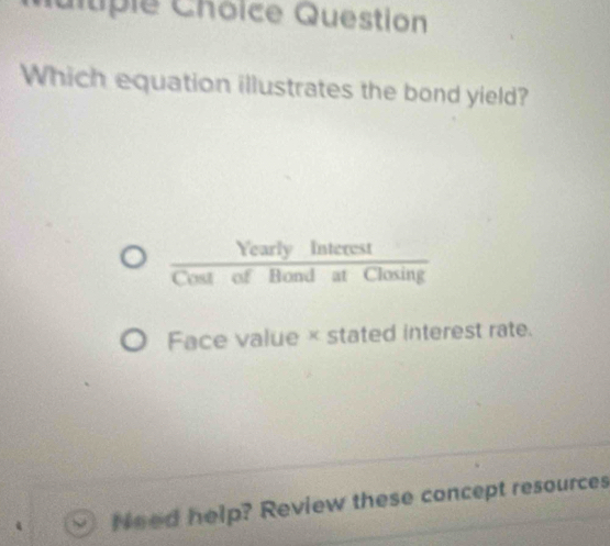 Cuitiple Chôice Question
Which equation illustrates the bond yield?
 YearlyInterest/CostofBondatClosin g 
Face value × stated interest rate.
Need help? Review these concept resources