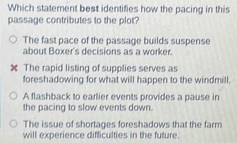 Which statement best identifies how the pacing in this
passage contributes to the plot?
The fast pace of the passage builds suspense
about Boxer's decisions as a worker.
The rapid listing of supplies serves as
foreshadowing for what will happen to the windmill.
A flashback to earlier events provides a pause in
the pacing to slow events down.
The issue of shortages foreshadows that the farm
will experience difficulties in the future.