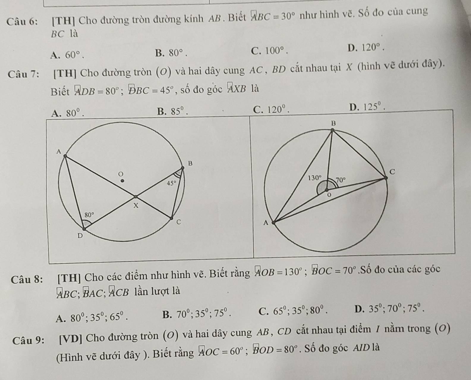 [TH] Cho đường tròn đường kính AB . Biết ABC=30° như hình vẽ. Số đo của cung
BC là
A. 60°.
B. 80°.
C. 100°.
D. 120°.
Câu 7: [TH] Cho đường tròn (O) và hai dây cung AC , BD cắt nhau tại X (hình vẽ dưới đây).
Biết ADB=80°;DBC=45° , số đo góc AXB là
A. 80°. B. 85^0. C. 120^0.
D. 125^0.
Câu 8: [TH] Cho các điểm như hình vẽ. Biết rằng AOB=130°;BOC=70°.Số đo của các góc
ABC;BAC;ACB lần lượt là
A. 80^0;35^0;65^0. B. 70^0;35^0;75^0. C. 65°;35°;80°. D. 35^0;70^0;75^0.
Câu 9: [VD] Cho đường tròn (O) và hai dây cung AB, CD cắt nhau tại điểm 1 nằm trong (O)
(Hình vẽ dưới đây ). Biết rằng AOC=60°;BOD=80°. Số đo góc AID là