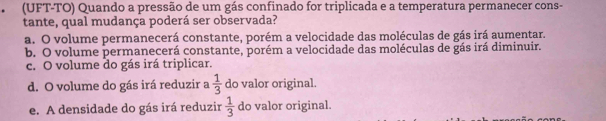 (UFT-TO) Quando a pressão de um gás confinado for triplicada e a temperatura permanecer cons-
tante, qual mudança poderá ser observada?
a. O volume permanecerá constante, porém a velocidade das moléculas de gás irá aumentar.
b. O volume permanecerá constante, porém a velocidade das moléculas de gás irá diminuir.
c. O volume do gás irá triplicar.
d. O volume do gás irá reduzir a  1/3  do valor original.
e. A densidade do gás irá reduzir  1/3  do valor original.