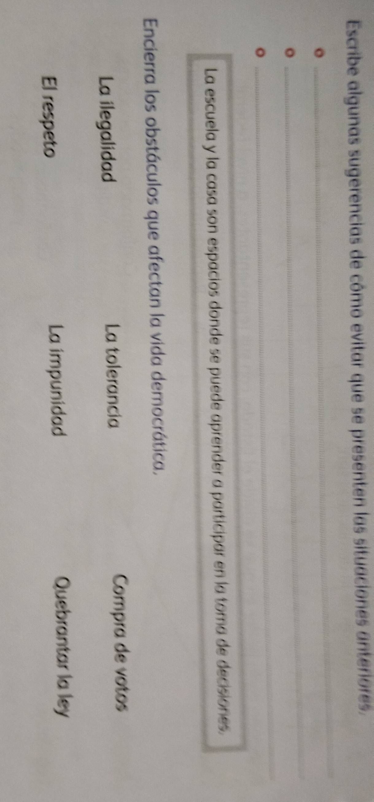 Escribe algunas sugerencias de cômo evitar que se presenten las situaciones anterores.
_
。
_
。
。
_
_
_
_
La escuela y la casa son espacios donde se puede aprender a participar en la toma de decisiones.
Encierra los obstáculos que afectan la vida democrática,
La ilegalidad
La tolerancia
Compra de votos
El respeto
La impunidad Quebrantar la ley