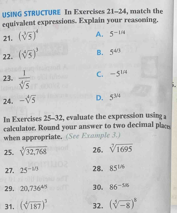 USING STRUCTURE In Exercises 21-24, match the
equivalent expressions. Explain your reasoning.
21. (sqrt[3](5))^4
A. 5^(-1/4)
22. (sqrt[4](5))^3
B. 5^(4/3)
23.  1/sqrt[4](5) 
C. -5^(1/4)
24. -sqrt[4](5)
D. 5^(3/4)
In Exercises 25-32 , evaluate the expression using a
calculator. Round your answer to two decimal places
when appropriate. (See Example 3.)
25. sqrt[5](32,768) 26. sqrt[7](1695)
27. 25^(-1/3) 28. 85^(1/6)
29. 20,736^(4/5) 30. 86^(-5/6)
31. (sqrt[4](187))^3 32. (sqrt[5](-8))^8