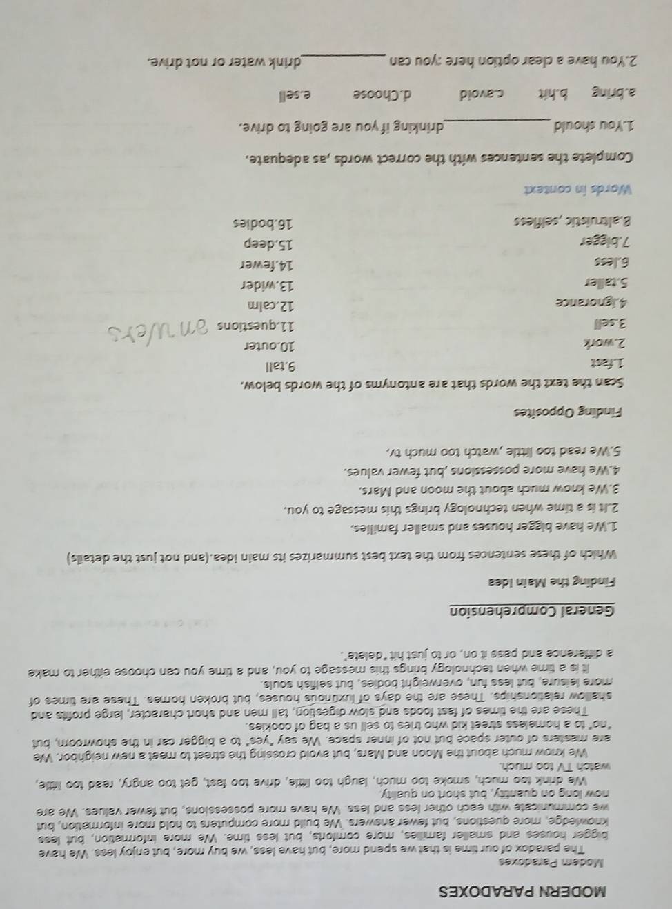 MODERN PARADOXES
Modem Paradoxes
The paradox of our time is that we spend more, but have less, we buy more, but enjoy less. We have
bigger houses and smaller families, more comforts, but less time. We more information, but less
knowledge, more questions, but fewer answers. We build more computers to hold more information, but
we communicate with each other less and less. We have more possessions, but fewer values. We are
now long on quantity, but short on quality
We drink too much, smoke too much, laugh too little, drive too fast, get too angry, read too little,
watch TV too much.
We know much about the Moon and Mars, but avoid crossing the street to meet a new neighbor. We
are masters of outer space but not of inner space. We say "yes" to a bigger car in the showroom, but
"no" to a homeless street kid who tries to sell us a bag of cookies.
These are the times of fast foods and slow digestion, tall men and short character, large profits and
shallow relationships. These are the days of luxurious houses, but broken homes. These are times of
more leisure, but less fun, overweight bodies, but selfish souls.
It is a time when technology brings this message to you, and a time you can choose either to make
a difference and pass it on, or to just hit "delete".
General Comprehension
Finding the Maín Idea
Which of these sentences from the text best summarizes its main idea.(and not just the details)
1.We have bigger houses and smaller families,
2.It is a time when technology brings this message to you.
3.We know much about the moon and Mars.
4.We have more possessions ,but fewer values.
5.We read too little ,watch too much tv.
Finding Opposites
Scan the text the words that are antonyms of the words below.
1. fast 9.tall
2.work 10.outer
3.sell 11.questions
4.ignorance
12.calm
5.taller 13.wider
6.less 14.fewer
7.bigger 15.deep
8.altruístic ,selfless 16.bodies
Words in context
Complete the sentences with the correct words ,as adequate.
1.You should_ drinking if you are going to drive.
a.bring b.hit c.avoid d.Choose e.sell
2.You have a clear option here :you can_ drink water or not drive.