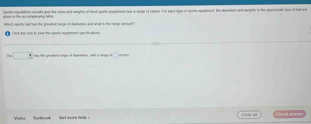 Sports regulations usually give the sizes and weights of most sports equipment over a range of values. For each type of sports equipment, the diameters and weights to the appropriate type of ball are 
given in the accompanying table 
Which sports ball has the greatest range of diameters and what is the range amount? 
Click the icon to view the sports equipment specifications. 
The □ has the greatest range of diameters, with a range of □ inches
Clear all Check answer 
Video Textbook Get more help