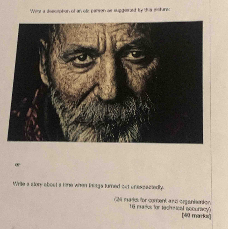 Write a description of an old person as suggested by this picture: 
or 
Write a story about a time when things turned out unexpectedly. 
(24 marks for content and organisation 
16 marks for technical accuracy) 
[40 marks]