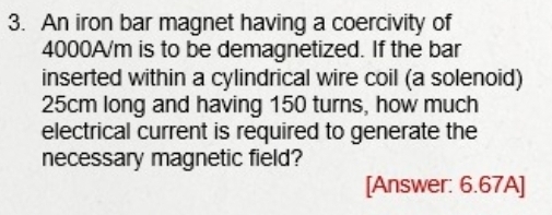 An iron bar magnet having a coercivity of
4000A/m is to be demagnetized. If the bar 
inserted within a cylindrical wire coil (a solenoid)
25cm long and having 150 turns, how much 
electrical current is required to generate the 
necessary magnetic field? 
[Answer: 6.67A]