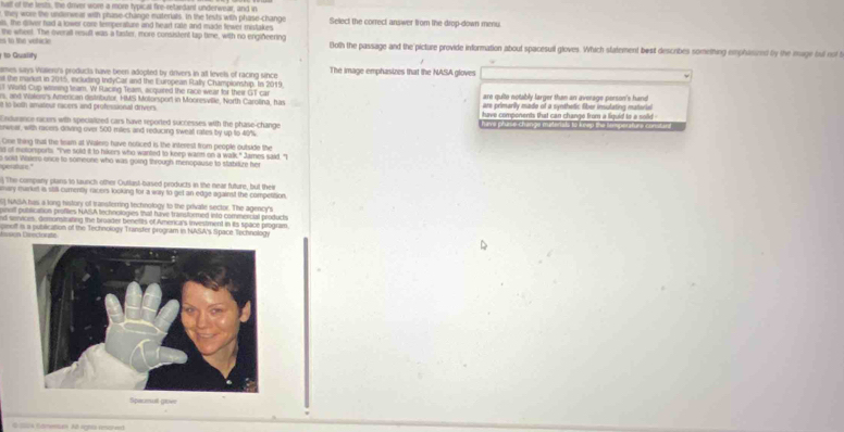 fuslt of the tests, the driver wore a more typical fire-retardant underwear, and in
they wore the underwear with phase-change materials. In the tests with phase-change
ls, the diver had a lower core temperature and hearl rate and made fewer mistakes Select the correct answer from the drop-down menu.
s to the vohicle 
the wheel. The overall resuft was a taster, more consistent lap time, with no engiðeering Both the passage and the picture provide information about spacesuil gloves. Which statement best describes something emphasized by the mage but oof 
to Quality
ames says Vialero's products have been adopted by drivers in alt levels of racing since The image emphasizes that the NASA gloves
s the market in 2015, including InelyCar and the European Rafly Championship. In 2019
T World Cup wasing team, W Flacing Team, acquired the race weart for their GT car are quite notably larger than an average person's hand
s, and Walor's American distributor, HMS Molorsport in Mooresville, North Carolina, has are primarily mado of a synthetic fiber insulating material
it to both amateur racers and professional drivers.  have components that can change from a liquid to a sold 
Endurance racars with specialized cars have reported successes with the phase-change have phase-change materials to keep the tamperature consturd 
enwear, with racers driving over 500 miles and reducing sweal rates by up to 40%
One thing that the team at Walero have noticed is the interest from people outside the
s of motorsports. "I've sold it to hikers who wanted to keep warn on a walk," James said. "
o solt Walero once to someone who was going through menopause to stabilize her
     
) The company plans to launch other Outlust-based products in the near future, but their
may market is still cumently racers looking for a way to get an edge against the competition
6] NASA has a long history of transferring technology to the private sector. The agency's
pinsff pubilication profies NASA technologies that have transformed into commercial produch
nd senvices, demonsitrating the broader benetits of Americals investment in its space program
piuff is a publication of the Technology Transfer program in NASA's Space Technology
Lsión Diecint=
Spacenult gove
Q s Gdmembes Al agns anoredt