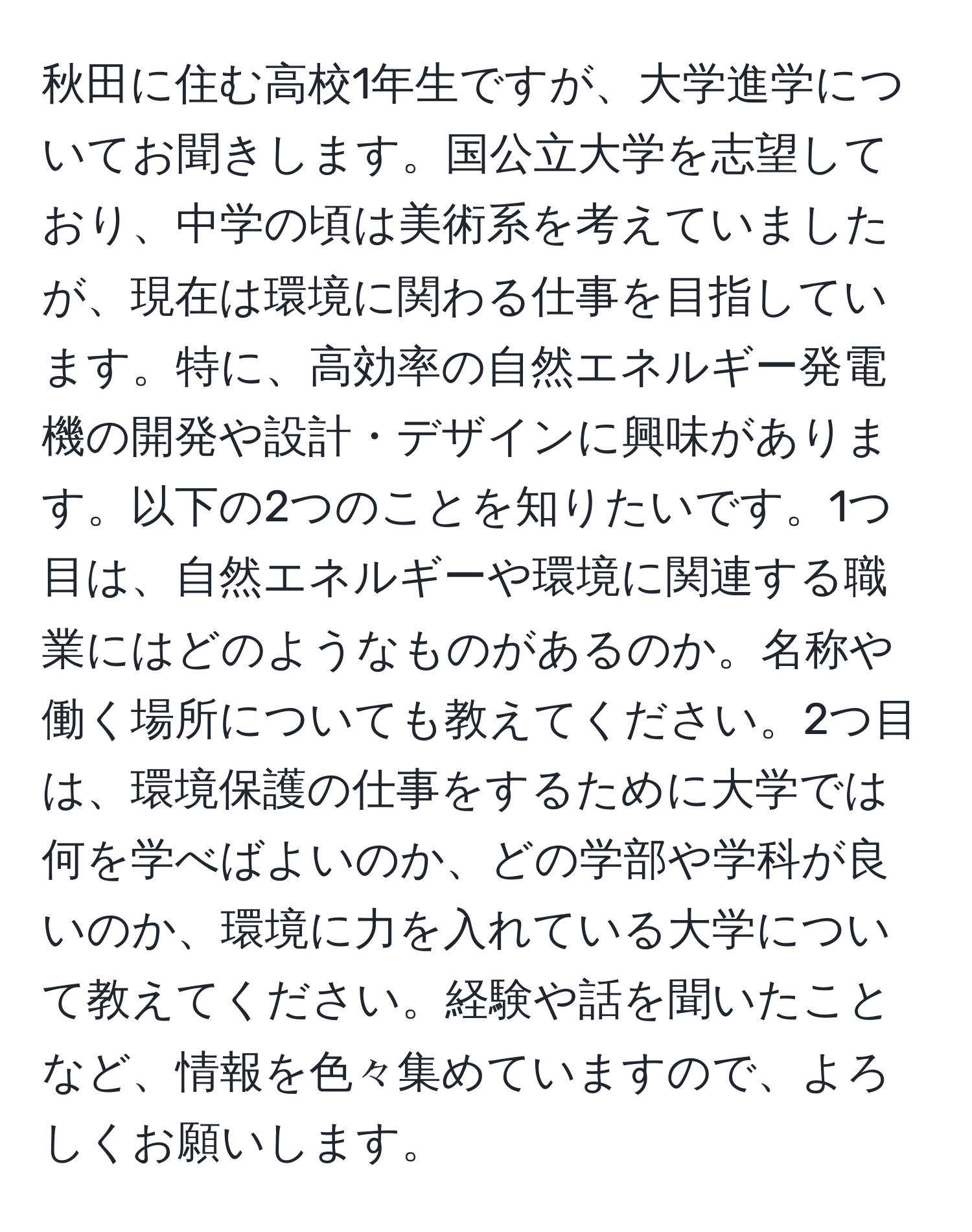 秋田に住む高校1年生ですが、大学進学についてお聞きします。国公立大学を志望しており、中学の頃は美術系を考えていましたが、現在は環境に関わる仕事を目指しています。特に、高効率の自然エネルギー発電機の開発や設計・デザインに興味があります。以下の2つのことを知りたいです。1つ目は、自然エネルギーや環境に関連する職業にはどのようなものがあるのか。名称や働く場所についても教えてください。2つ目は、環境保護の仕事をするために大学では何を学べばよいのか、どの学部や学科が良いのか、環境に力を入れている大学について教えてください。経験や話を聞いたことなど、情報を色々集めていますので、よろしくお願いします。