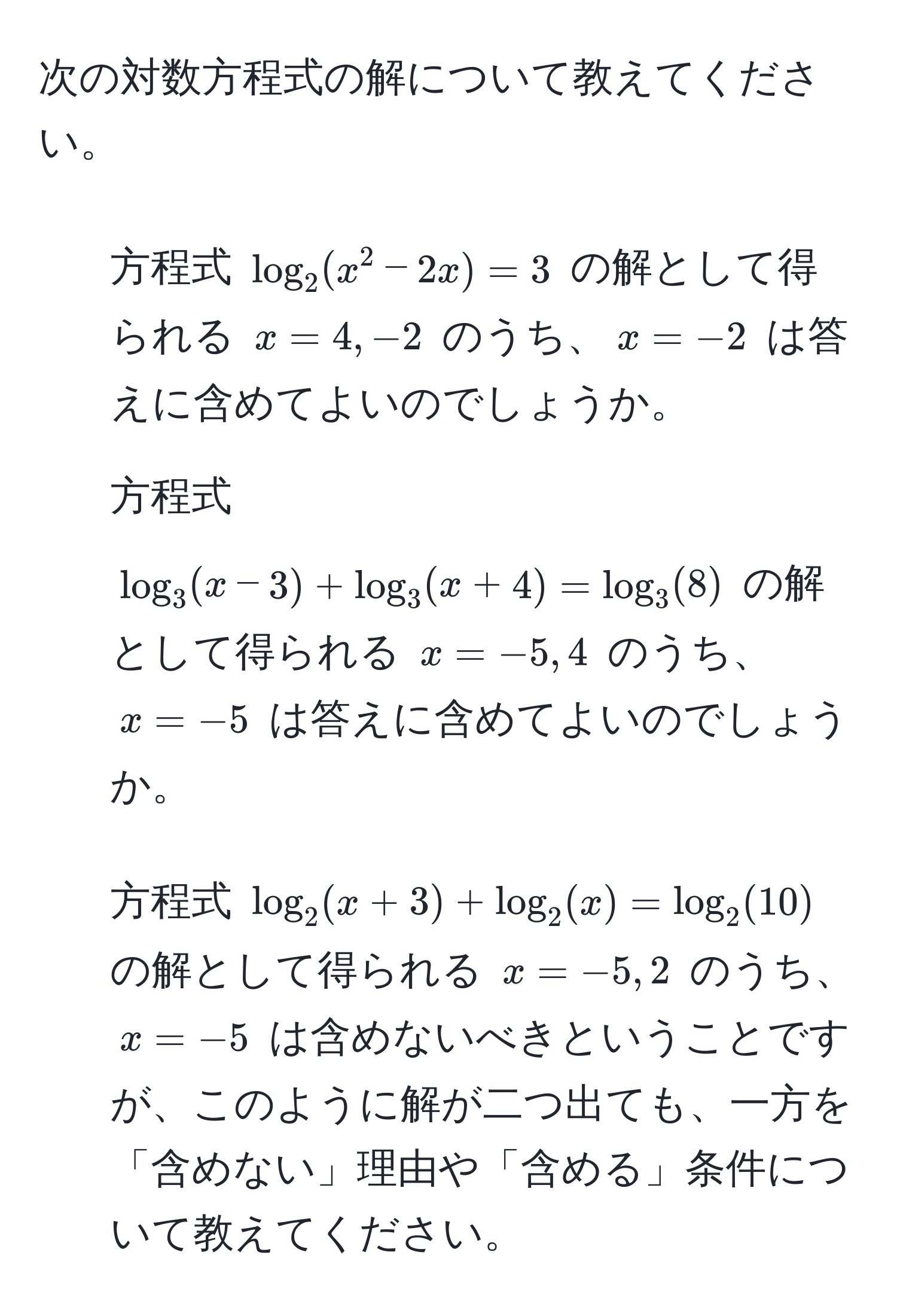 次の対数方程式の解について教えてください。  
1. 方程式 $log_2(x^2 - 2x) = 3$ の解として得られる $x = 4, -2$ のうち、$x = -2$ は答えに含めてよいのでしょうか。  
2. 方程式 $log_3(x - 3) + log_3(x + 4) = log_3(8)$ の解として得られる $x = -5, 4$ のうち、$x = -5$ は答えに含めてよいのでしょうか。  
3. 方程式 $log_2(x + 3) + log_2(x) = log_2(10)$ の解として得られる $x = -5, 2$ のうち、$x = -5$ は含めないべきということですが、このように解が二つ出ても、一方を「含めない」理由や「含める」条件について教えてください。