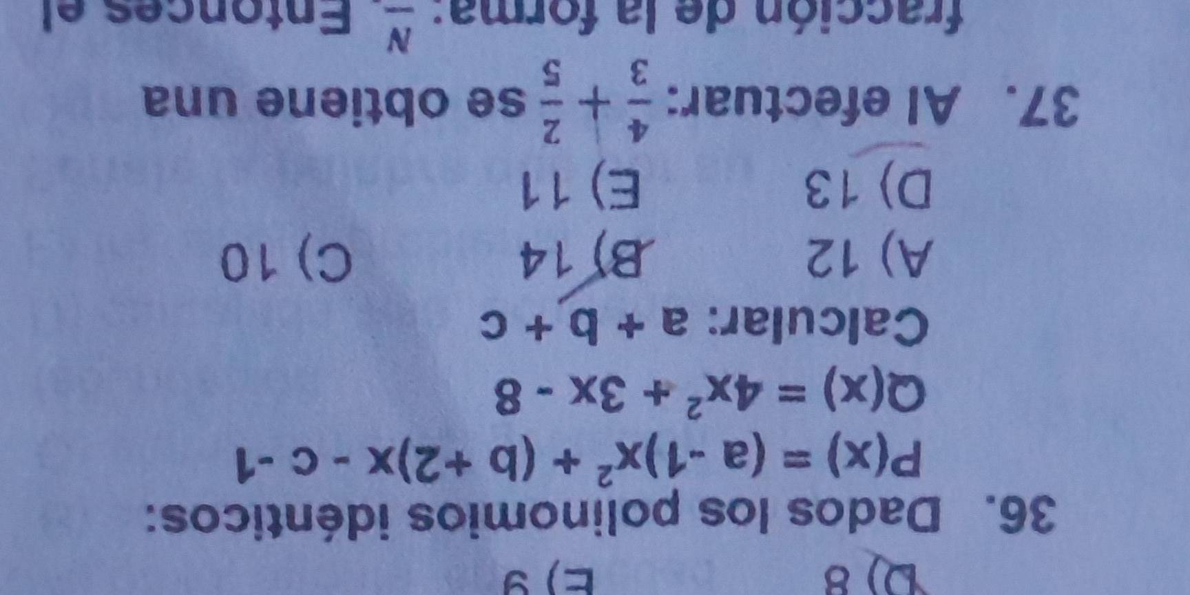 8 E) 9
36. Dados los polinomios idénticos:
P(x)=(a-1)x^2+(b+2)x-c-1
Q(x)=4x^2+3x-8
Calcular: a+b+c
A) 12 B) 14 C) 10
D) 13 E) 11
37. AI efectuar:  4/3 + 2/5  se obtiene una
fracción de la forma: _ N Entonces el