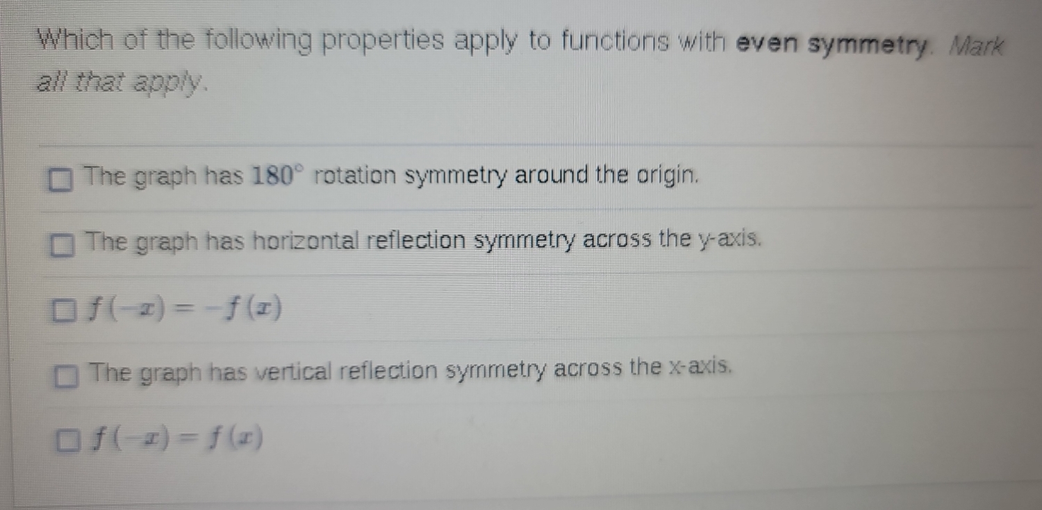 Which of the following properties apply to functions with even symmetry. Mark
all that apply.
The graph has 180° rotation symmetry around the origin.
The graph has horizontal reflection symmetry across the y-axis.
f(-x)=-f(x)
The graph has vertical reflection symmetry across the x-axis.
f(-x)=f(x)