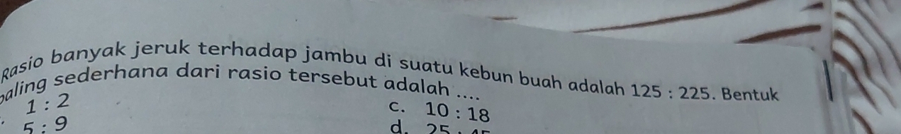 Rasio banyak jeruk terhadap jambu di suatu kebun buah adalah 125:225. Bentuk
aling sederhana dari rasio tersebut adalah ....
1:2
C. 10:18
5:9
d. 25