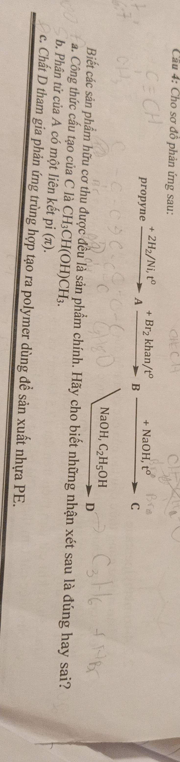 Cho sơ đồ phản ứng sau:
propyne xrightarrow +2H_2/Ni,t°to Axrightarrow +Br_2khan/t° B +NaOH, t^o C
NaOH, C_2H_5OH
D
Biết các sản phẩm hữu cơ thu được đều là sản phẩm chính. Hãy cho biết những nhận xét sau là đúng hay sai?
a. Công thức cấu tạo của C là CH H_3CH(OH)CH_3.
b. Phân tử của A có một liên kết pi (π).
c. Chất D tham gia phản ứng trùng hợp tạo ra polymer dùng để sản xuất nhựa PE.