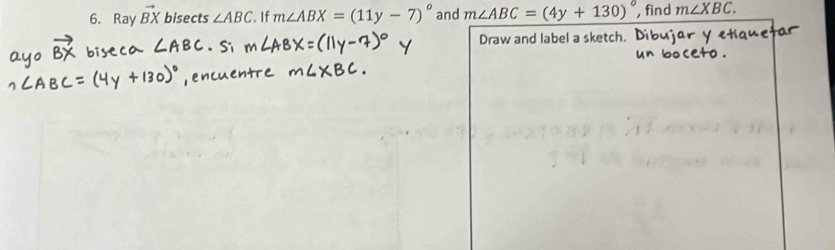 Ray vector BX bisects ∠ ABC. If m∠ ABX=(11y-7)^circ  and m∠ ABC=(4y+130)^circ  , find m∠ XBC. 
Draw and label a sketch.