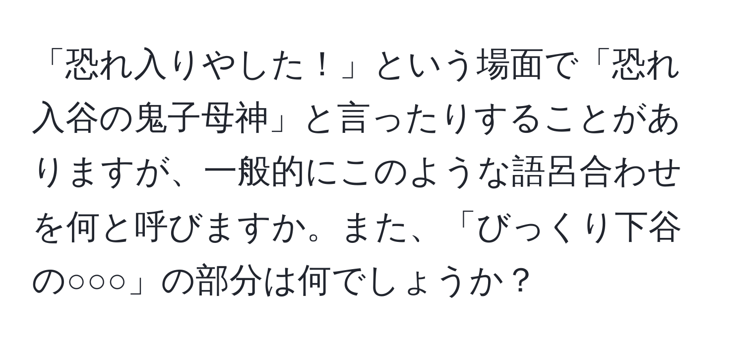 「恐れ入りやした！」という場面で「恐れ入谷の鬼子母神」と言ったりすることがありますが、一般的にこのような語呂合わせを何と呼びますか。また、「びっくり下谷の○○○」の部分は何でしょうか？