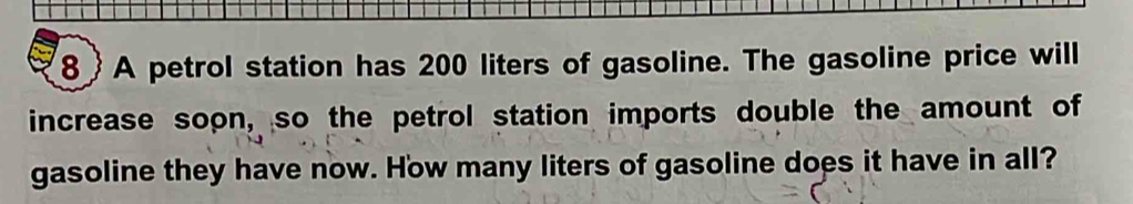 8 A petrol station has 200 liters of gasoline. The gasoline price will 
increase soon, so the petrol station imports double the amount of 
gasoline they have now. How many liters of gasoline does it have in all?