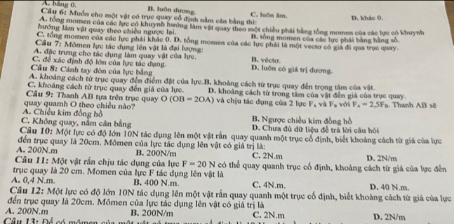 A. băng 0 B. luôn dương C. luôn âm. D. khác 0.
Câu 6: Muốn cho một vật có trục quay cổ định nằm cân bằng thì:
A. tổng momen của các lực có khuynh hướng làm vật quay theo một chiều phái bằng tổng momen của các lực có khuynh
hướng làm vật quay theo chiều ngược lại. B. tổng momen của các lực phái bằng hằng số.
C. tổng momen của các lực phải khác 0. D. tổng momen của các lực phải là một vectơ có giả đi qua trục quay.
Câu 7: Mômen lực tác dụng lên vật là đại lượng:
A. đặc trưng cho tác dụng làm quay vật của lực. B. vécta.
C. để xác định độ lớn của lực tác dụng D. luôn có giá trị dương.
Câu 8: Cánh tay đòn của lực bằng
A. khoảng cách từ trục quay đến điểm đặt của lực.B. khoảng cách từ trục quay đến trọng tâm của vật.
C. khoảng cách từ trục quay đến giá của lực. D. khoảng cách từ trong tâm của vật đến giá của trục quay.
Câu 9: Thanh AB tựa trên trục quay O(OB=2OA) và chịu tác dụng của 2 lực F_A và F_n
quay quamh O theo chiều nào? với F_A=2,5F_B. Thanh AB sẽ
A. Chiều kim đồng hồ B. Ngược chiều kim đồng hồ
C. Không quay, nằm cân bằng D. Chưa đủ dữ liệu để trả lời câu hỏi
Câu 10: Một lực có độ lớn 10N tác dụng lên một vật rấn quay quanh một trục cổ định, biết khoảng cách từ giá của lực
đến trục quay là 20cm. Mômen của lực tác dụng lên vật có giá trị là:
A. 200N.m B. 200N/m C. 2N.m D. 2N/m
Câu 11: Một vật rắn chịu tác dụng của lực F=20N có thể quay quanh trục cố định, khoảng cách từ giá của lực đến
trục quay là 20 cm. Momen của lực F tác dụng lên vật là
A. 0,4 N.m. B. 400 N.m. C. 4N.m. D. 40 N.m.
Câu 12: Một lực có độ lớn 10N tác dụng lên một vật rắn quay quanh một trục cố định, biết khoảng cách từ giá của lực
đến trục quay là 20cm. Mômen của lực tác dụng lên vật có giả trị là
A. 200N.m B. 200N/m C. 2N.m
Câu 13: Để có mômen cỉ D. 2N/m