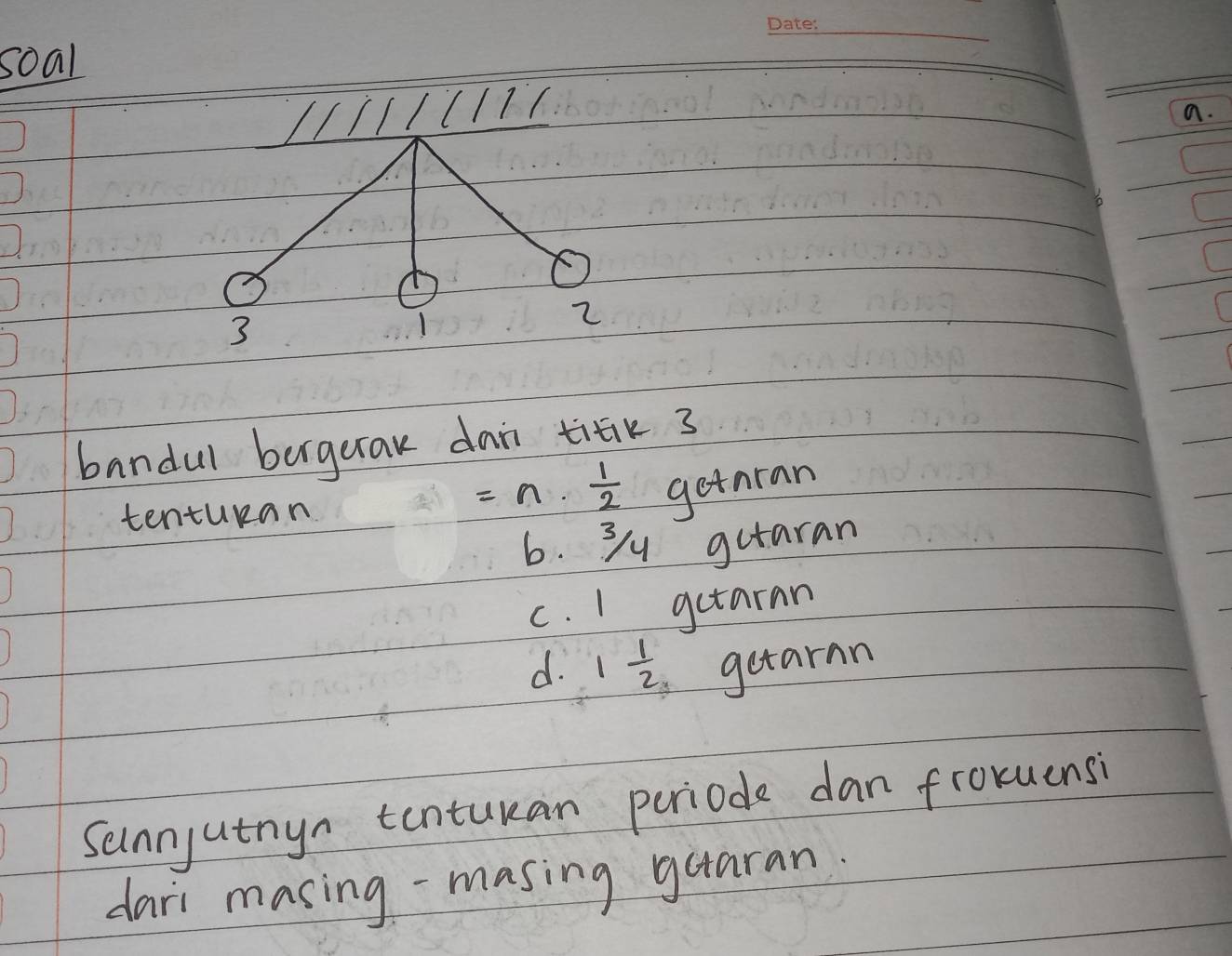 soal
// 1111 a.
3
1
2
(
bandul borgerak dai titik 3
tenturan
=n·  1/2  getran
6. 3y gutaran
c. 1 getaran
d. 1 1/2  getarnn
Sunnyutnyn tonturan periode dan froxuensi
dari masing-masing guaran.