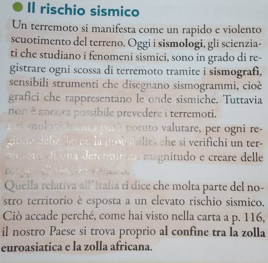 Il rischio sismico 
Un terremoto si manifesta come un rapido e violento 
scuotimento del terreno. Oggi i sismologi, gli scienzia- 
ti che studiano i fenomeni sismici, sono in grado di re- 
gistrare ogni scossa di terremoto tramite i sismografi, 
sensibili strumenti che disegnano sismogrammi, cioè 
grafici che rappresentano le onde sismiche. Tuttavia 
- non è ancora possibile prevedere i terremoti. 
l sismologi hanno però potuto valutare, per ogni re- 
gione della Terra, la probabilit) che si verifichi un ter- 
reroro di una determitit magnitudo e creare delle 
rappe di riachio shanico. 
Quella relativa all'Italia ti dice che molta parte del no- 
stro territorio è esposta a un elevato rischio sismico. 
Ciò accade perché, come hai visto nella carta a p. 116, 
il nostro Paese si trova proprio al confine tra la zolla 
euroasiatica e la zolla africana.