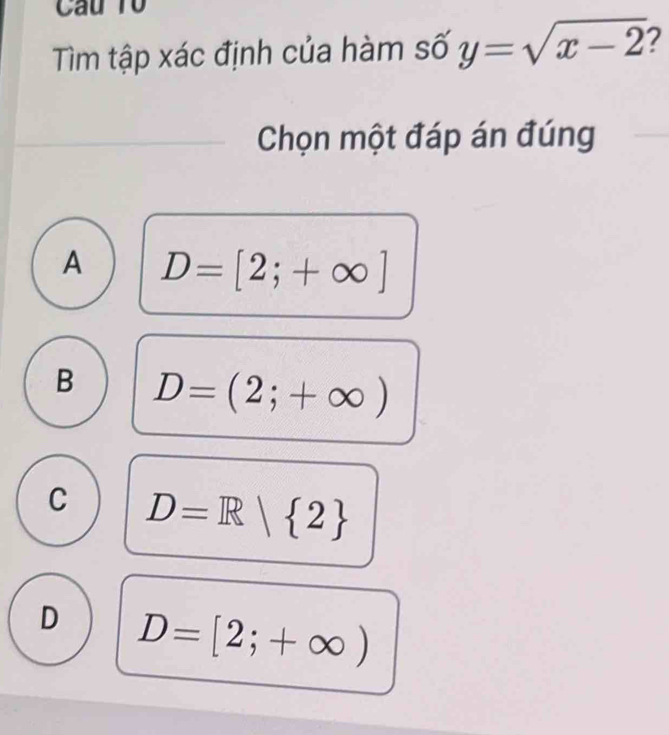 Câu Tổ
Tìm tập xác định của hàm số y=sqrt(x-2) 2
Chọn một đáp án đúng
A D=[2;+∈fty ]
B D=(2;+∈fty )
C D=R| 2
D D=[2;+∈fty )