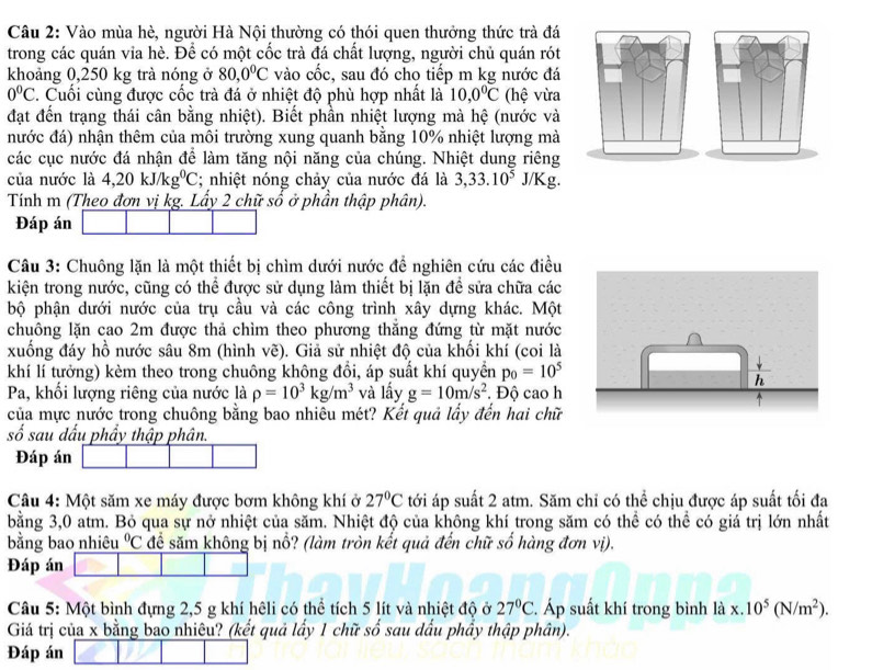 Vào mùa hè, người Hà Nội thường có thói quen thưởng thức trà đá
trong các quán via hè. Để có một cốc trà đá chất lượng, người chủ quán rót
khoảng 0,250 kg trà nóng ở 80,0^0C vào cốc, sau đó cho tiếp m kg nước đá
0°C. Cuối cùng được cốc trà đá ở nhiệt độ phù hợp nhất là 10,0°C (hệ vừa
đạt đến trạng thái cân bằng nhiệt). Biết phần nhiệt lượng mà hệ (nước và
nước đá) nhận thêm của môi trường xung quanh bằng 10% nhiệt lượng mà
các cục nước đá nhận để làm tăng nội năng của chúng. Nhiệt dung riêng
của nước là 4,20kJ/kg^0C; nhiệt nóng chảy của nước đá là 3,33.10^5 J/Kg.
Tính m (Theo đơn vị kg. Lẩy 2 chữ số ở phần thập phân).
Đáp án
Câu 3: Chuông lặn là một thiết bị chìm dưới nước để nghiên cứu các điều
kiện trong nước, cũng có thể được sử dụng làm thiết bị lặn đề sửa chữa các
bộ phận dưới nước của trụ cầu và các công trình xây dựng khác. Một
chuông lặn cao 2m được thả chìm theo phương thăng đứng từ mặt nước
xuống đáy hồ nước sâu 8m (hình vẽ). Giả sử nhiệt độ của khối khí (coi là
khí lí tưởng) kèm theo trong chuông không đổi, áp suất khí quyển p_0=10^5
Pa, khối lượng riêng của nước là rho =10^3kg/m^3 và lấy g=10m/s^2. Độ cao h
của mực nước trong chuông bằng bao nhiêu mét? Kết quả lấy đến hai chữ
số sau dấu phẩy thập phân.
Đáp án
Câu 4: Một săm xe máy được bơm không khí ở 27°C tới áp suất 2 atm. Săm chỉ có thể chịu được áp suất tối đa
bằng 3,0 atm. Bỏ qua sự nở nhiệt của săm. Nhiệt độ của không khí trong săm có thể có thể có giá trị lớn nhất
bằng bao nhiêu°C để săm không bị nổ? (làm tròn kết quả đến chữ số hàng đơn vị).
Đáp án
Câu 5: Một bình đựng 2,5 g khí hêli có thể tích 5 lít và nhiệt độ ở 27°C. Áp suất khí trong bình là x.10^5(N/m^2).
Giá trị của x bằng bao nhiêu? (kết quả lấy 1 chữ số sau dấu phầy thập phân).
Đáp án