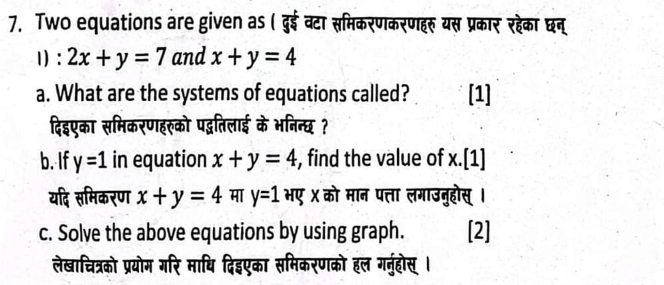 Two equations are given as ( दुई वटा समिकरणकरणहरू यस प्रकार रहेका छन् 
1) : 2x+y=7 and x+y=4
a. What are the systems of equations called? [1] 
दिइएका समिकरणहरको पद्गतिलाई के भनिन्छ? 
b. If y=1 in equation x+y=4 , find the value of x.[1] 
यदि समिकरण x+y=4 मा y=1 भए X को मान पत्ता लगाउनुहोस् । 
c. Solve the above equations by using graph. [2] 
लेखाचित्रको प्रयोम गरि माधि दिइएका समिकरणको हल गनुहोस् ।