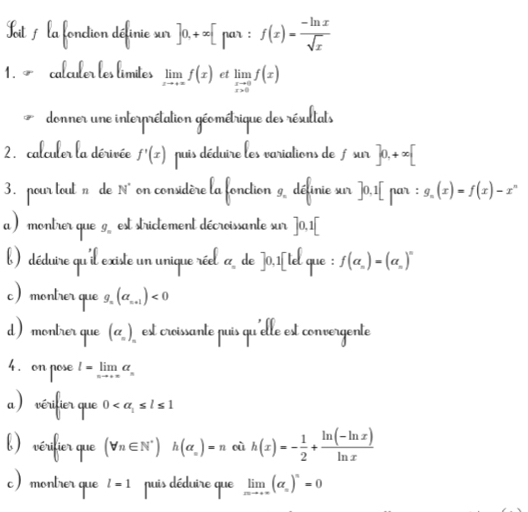 Kit / la fonction définie sur ]0,+∈fty [pa an:f(x)= (-ln x)/sqrt(x) 
1. ~ calculer les límites limlimits _xto +∈fty f(x) et limlimits _xto 0f(x)
donner une interprétation géométrique des résultats 
2. calculer la dérivée f'(x) puis déduire les variations de f sur ]0,+∈fty [
3. nour tout n de N° on considère la fonction 9 définie sur ] 0,1 [ par : g_n(x)=f(x)-x^n
a ) montrer que g est strictement décroissante sur ]0,1[
%) déduire qu'il existe un unique réel a de ] 0,1 [tel que f(alpha _n)=(alpha _n)^n
montrer que g, (a_n+1)<0</tex> 
monlrer que (alpha _n) esc 
ec nh 
o e - lim a 
1 0
(forall n∈ N^*) h(alpha _n)=n où h(x)=- 1/2 + (ln (-ln x))/ln x 
limlimits _xto +∈fty (alpha _n)^n=0