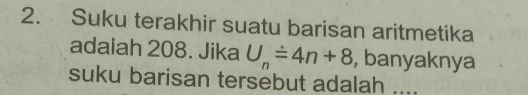 Suku terakhir suatu barisan aritmetika 
adaiah 208. Jika U_n=4n+8 , banyaknya 
suku barisan tersebut adalah ....