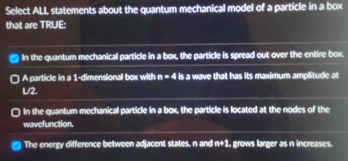 Select ALL statements about the quantum mechanical model of a particle in a box
that are TRUE:
In the quantum mechanical particle in a box, the particle is spread out over the entire box.
A particle in a 1 -dimensional box with n=4 is a wave that has its maximum amplitude at
L/2.
In the quantum mechanical particle in a box, the particle is located at the nodes of the
wavefunction.
The energy difference between adjacent states, n and n+1 , grows larger as n increases.