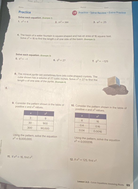 Name _Perlod _Dabe_
Practice S Practice + Spiral Review + Extra Practice
Solve each equation. (Example 1)
1. x^2=4 2. m^2=144 3. w^2=25
4. The basin of a water fountain is square-shaped and has an area of 16 square feet.
Solve s^2=16 to find the length s of one side of the basin. (Example 2)
Solve each equation. (Example 3)
5. k^3=-1
6. d^3=27 7. g^3=-125
8. The mineral pyrite can sometimes form into cube-shaped crystals. The
cube shown has a volume of 27 cubic inches. Solve s^3=27
length s of one side of the pyrite. (Example 4) to find the
5,
9. Consider the pattern shown in the table of 10. Consider the pattern shown in the table of
positive x and x^2 values. positive x and x^2 values.
 
 
Using the pattern, solve the equation Using the pattern, solve the equation
x^2=9,000,000.
x^2=0.000016.
11. If x^2=16 , find x^3. 12. If x^3=125 , find x^2.
Lesson 2-2 + Splve Equations invoiving Roots 89