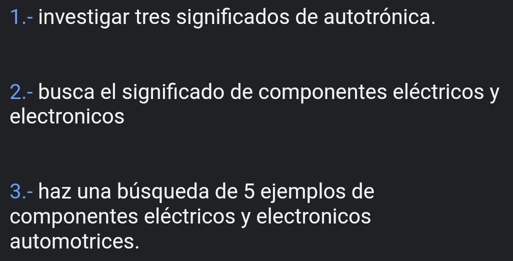 1.- investigar tres significados de autotrónica. 
2.- busca el significado de componentes eléctricos y
electronicos 
3.- haz una búsqueda de 5 ejemplos de 
componentes eléctricos y electronicos 
automotrices.