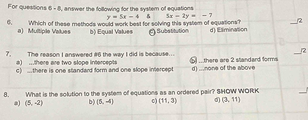 For questions 6 - 8, answer the following for the system of equations
y=5x-4 & 5x-2y=-7
6. Which of these methods would work best for solving this system of equations?
_
!2
a) Multiple Values b) Equal Values c) Substitution d) Elimination
_/2
7. The reason I answered #6 the way I did is because...
a) ..there are two slope intercepts b ...there are 2 standard forms
c) ...there is one standard form and one slope intercept d) ...none of the above
8. What is the solution to the system of equations as an ordered pair? SHOW WORK
_
a) (5,-2) b) (5,-4) c) (11,3) d) (3,11)