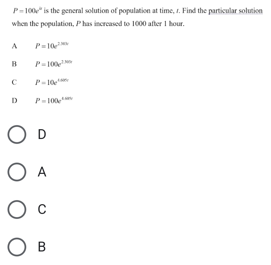 P=100e^(kt) is the general solution of population at time, t. Find the particular solution
when the population, P has increased to 1000 after 1 hour.
A P=10e^(2.303t)
B P=100e^(2.303t)
C P=10e^(4.605t)
D P=100e^(4.605t)
D
A
C
B