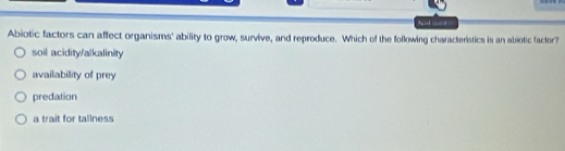 hal aad -
Abiotic factors can affect organisms' ability to grow, survive, and reproduce. Which of the following characteristics is an abiotic factor?
soil acidity/alkalinity
availability of prey
predation
a trait for tallness