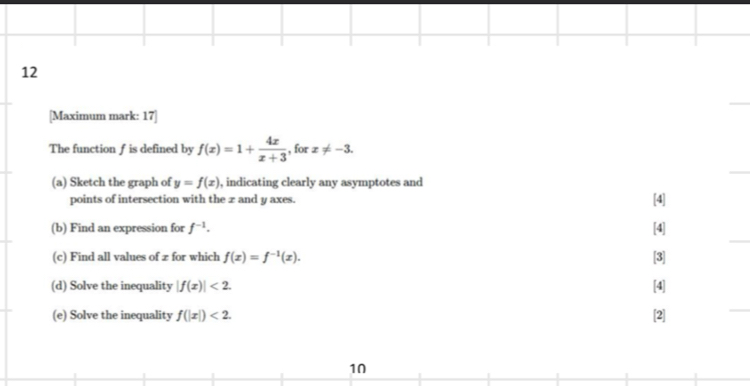 12 
[Maximum mark: 17] 
The function f is defined by f(x)=1+ 4x/x+3  , for x!= -3. 
(a) Sketch the graph of y=f(x) ), indicating clearly any asymptotes and 
points of intersection with the z and y axes. [4] 
(b) Find an expression for f^(-1). [4] 
(c) Find all values of z for which f(x)=f^(-1)(x). [3] 
(d) Solve the inequality |f(x)|<2</tex>. [4] 
(e) Solve the inequality f(|x|)<2</tex>. [2] 
10