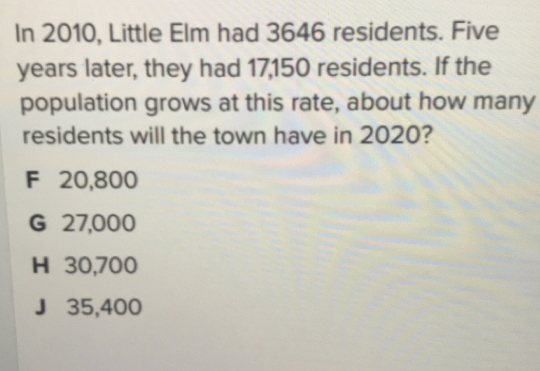 In 2010, Little Elm had 3646 residents. Five
years later, they had 17,150 residents. If the
population grows at this rate, about how many
residents will the town have in 2020?
F 20,800
G 27,000
H 30,700
J35,400