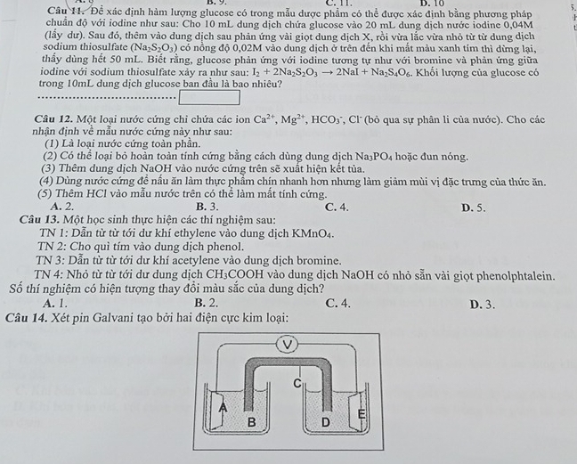 Đề xác định hàm lượng glucose có trong mẫu dược phẩm có thể được xác định bằng phương pháp
chuẩn độ với iodine như sau: Cho 10 mL dung dịch chứa glucose vào 20 mL dung dịch nước iodine 0,04M
(lấy dư). Sau đó, thêm vào dung dịch sau phản ứng vài giọt dung dịch X, rồi vừa lắc vừa nhỏ từ từ dung dịch
sodium thiosulfate (Na_2S_2O_3) có nồng độ 0,02M vào dung dịch ở trên đển khi mất màu xanh tím thì dừng lại,
thấy dùng hết 50 mL. Biết rằng, glucose phản ứng với iodine tương tự như với bromine và phản ứng giữa
iodine với sodium thiosulfate xảv ra như sau: I_2+2Na_2S_2O_3to 2NaI+Na_2S_4O_6. Khổi lượng của glucose có
trong 10mL dung dịch glucose ban đầu là bao nhiêu?
Câu 12. Một loại nước cứng chỉ chứa các ion Ca^(2+),Mg^(2+),HCO_3 ', Cl' (bỏ qua sự phân li của nước). Cho các
nhân đinh về mẫu nước cứng này như sau:
(1) Là loại nước cứng toàn phần.
(2) Có thể loại bỏ hoàn toàn tính cứng bằng cách dùng dung dịch Na_3PO_4 hoặc đun nóng.
(3) Thêm dung dịch NaOH vào nước cứng trên sẽ xuất hiện kết tủa.
(4) Dùng nước cứng đề nấu ăn làm thực phầm chín nhanh hơn nhưng làm giảm mùi vị đặc trưng của thức ăn.
(5) Thêm HCl vào mẫu nước trên có thể làm mất tính cứng.
A. 2. B. 3. C. 4. D. 5.
Câu 13. Một học sinh thực hiện các thí nghiệm sau:
TN 1: Dẫn từ từ tới dư khí ethylene vào dung dịch KMnO4.
TN 2: Cho quì tím vào dung dịch phenol.
TN 3: Dẫn từ từ tới dư khí acetylene vào dung dịch bromine.
TN 4: Nhỏ từ từ tới dư dung dịch CH₃COOH vào dung dịch NaOH có nhỏ sẵn vài giọt phenolphtalein.
Số thí nghiệm có hiện tượng thay đổi màu sắc của dung dịch?
A. 1. B. 2. C. 4. D. 3.
Câu 14. Xét pin Galvani tạo bởi hai điện cực kim loại: