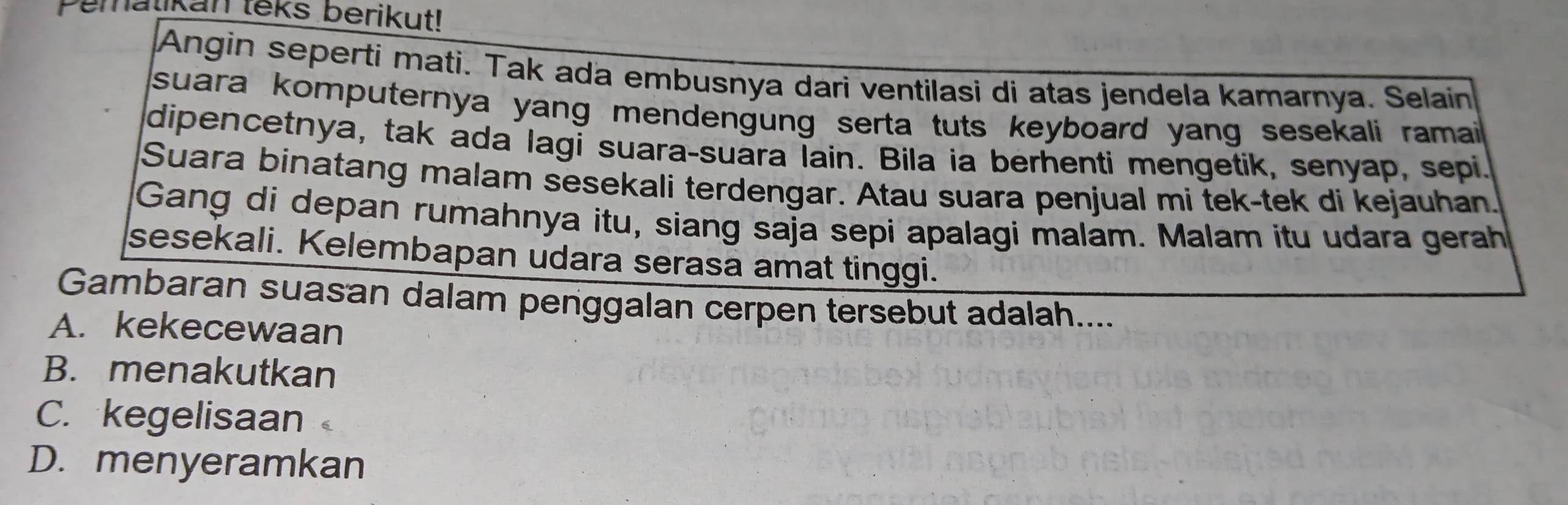 pematikan teks berikut!
Angin seperti mati. Tak ada embusnya dari ventilasi di atas jendela kamarnya. Selain
suara komputernya yang mendengung serta tuts keyboard yang sesekali ramai 
dipencetnya, tak ada lagi suara-suara lain. Bila ia berhenti mengetik, senyap, sepi.
Suara binatang malam sesekali terdengar. Atau suara penjual mi tek-tek di kejauhan.
Gang di depan rumahnya itu, siang saja sepi apalagi malam. Malam itu udara gerah
sesekali. Kelembapan udara serasa amat tinggi.
Gambaran suasan dalam penggalan cerpen tersebut adalah....
A. kekecewaan
B. menakutkan
C. kegelisaan
D. menyeramkan