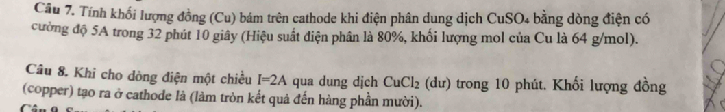 Tính khối lượng đồng (Cu) bám trên cathode khi điện phân dung dịch CuSO4 bằng dòng điện có 
cường độ 5A trong 32 phút 10 giây (Hiệu suất điện phân là 80%, khối lượng mol của Cu là 64 g/mol). 
Câu 8. Khi cho dòng điện một chiều I=2A qua dung dịch CuCl_2(dur) trong 10 phút. Khối lượng đồng 
(copper) tạo ra ở cathode là (làm tròn kết quả đến hàng phần mười).