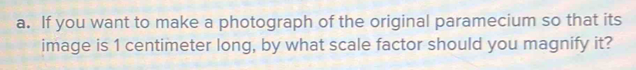 If you want to make a photograph of the original paramecium so that its 
image is 1 centimeter long, by what scale factor should you magnify it?