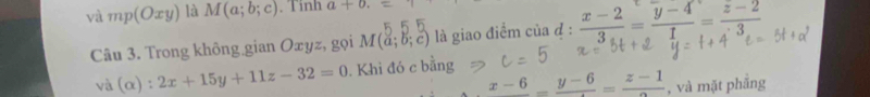 và mp(Oxy) là M(a;b;c). Tinh a+0. 
Câu 3. Trong không gian Oxyz, gọi M(a;b;c) là giao điểm của đ :  (x-2)/3 = (y-4)/1 = (z-2)/3 
và (alpha ):2x+15y+11z-32=0. Khi đó c bằng
x-6_ =frac y-6=frac z-1 , và mặt phẳng