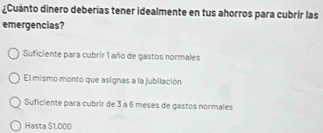 ¿Cuánto dinero deberías tener idealmente en tus ahorros para cubrir las
emergencias?
Suficiente para cubrir 1 año de gastos normales
El mismo monto que asignas a la jubilación
Suficiente para cubrir de 3 a 6 meses de gastos normales
Hasta $1,000