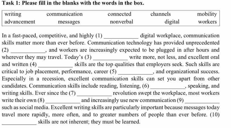 Task 1: Please fill in the blanks with the words in the box.
writing communication connected channels mobility
advancement messages nonverbal digital workers
In a fast-paced, competitive, and highly (1) _digital workplace, communication
skills matter more than ever before. Communication technology has provided unprecedented
(2) _, and workers are increasingly expected to be plugged in after hours and
wherever they may travel. Today’s (3)_ write more, not less, and excellent oral
and written (4) _skills are the top qualities that employers seek. Such skills are
critical to job placement, performance, career (5) _, and organizational success.
Especially in a recession, excellent communication skills can set you apart from other
candidates. Communication skills include reading, listening, (6) _, speaking, and
writing skills. Ever since the (7) _revolution swept the workplace, most workers
write their own (8) _and increasingly use new communication (9)_
such as social media. Excellent writing skills are particularly important because messages today
travel more rapidly, more often, and to greater numbers of people than ever before. (10)
_skills are not inherent; they must be learned.